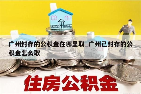 广州封存的公积金在哪里取_广州已封存的公积金怎么取